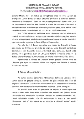A HISTÓRIA DE WILLIAM C. DURANT:
                   O HOMEM QUE CRIOU A GENERAL MOTORS.
             Por Charles Benigno http://br.linkedin.com/in/charlesbenigno


General Motors. Isso foi motivo de divergências entre os dois. Apesar da
divergência, Durant deixou que Louis Chevrolet produzisse o carro que sonhava.
Esse carro foi chamado de Classic Six. Era um carro grande de 4 portas, com 3,01m
de comprimento e motor de seis cilindros e 5 litros. O carro era muito bonito e
incorporava muitos acessórios que eram avanços para a época. Suas vendas foram
nada desprezíveis: 2.999 unidades em 1912 e 5.987 unidades em 1913.
       Mas Durant não estava satisfeito e ainda continuava com sua intenção de
produzir um carro mais barato, apostando no mercado de baixo preço. Sua vontade
era criar uma empresa suficientemente grande para levantar o capital necessário
para reconquistar o controle da General Motors. E assim o fez.
       Por volta de 1913 Durant aproveitou uma viagem de Chevrolet à Europa
para mudar as diretrizes de produção da empresa. Louis Chevrolet, sentindo-se
contrariado e em desacordo deixou a Chevrolet Motor Company. Durant então
chamou um ex-gerente da Buick, Bill Little, para chefiar a companhia. Entre 1914 e
1915 a Chevrolet vendeu 15.000 unidades, um volume considerável para a época.
       Aproveitando o sucesso da Chevrolet, Durant passou a trocar ações da
Chevrolet por ações da General Motors. Seu objetivo era retomar o controle
acionário da empresa.


       O Retorno à General Motors


       Na reunião anual do Conselho de Administração da General Motors de 1916,
Durant estava em posição vantajosa. Detentor de quase metade das ações da
empresa, o objetivo de Durant àquela reunião era que não fosse renovado o voto de
confiança dado aos bancos e novamente obter o controle – o que conseguiu.
       Na época Charles Nash era presidente da empresa e tinha o apoio dos
bancos. Charles Nash, pouco antes da reunião, falou a Durant para que não criasse
dificuldades para a renovação do voto de confiança, no que este respondeu: “Não
haverá dificuldade, Charles, nós não renovaremos o acordo e não haverá
dificuldades. Isso só acontecerá se eu controlar a General Motors”. Assim
aconteceu.




                                                                                11
 