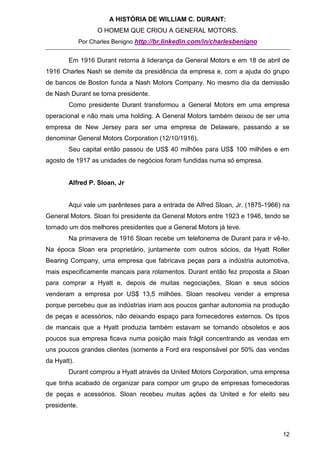 A HISTÓRIA DE WILLIAM C. DURANT:
                    O HOMEM QUE CRIOU A GENERAL MOTORS.
              Por Charles Benigno http://br.linkedin.com/in/charlesbenigno


        Em 1916 Durant retorna à liderança da General Motors e em 18 de abril de
1916 Charles Nash se demite da presidência da empresa e, com a ajuda do grupo
de bancos de Boston funda a Nash Motors Company. No mesmo dia da demissão
de Nash Durant se torna presidente.
        Como presidente Durant transformou a General Motors em uma empresa
operacional e não mais uma holding. A General Motors também deixou de ser uma
empresa de New Jersey para ser uma empresa de Delaware, passando a se
denominar General Motors Corporation (12/10/1916).
        Seu capital então passou de US$ 40 milhões para US$ 100 milhões e em
agosto de 1917 as unidades de negócios foram fundidas numa só empresa.


        Alfred P. Sloan, Jr


        Aqui vale um parênteses para a entrada de Alfred Sloan, Jr. (1875-1966) na
General Motors. Sloan foi presidente da General Motors entre 1923 e 1946, tendo se
tornado um dos melhores presidentes que a General Motors já teve.
        Na primavera de 1916 Sloan recebe um telefonema de Durant para ir vê-lo.
Na época Sloan era proprietário, juntamente com outros sócios, da Hyatt Roller
Bearing Company, uma empresa que fabricava peças para a indústria automotiva,
mais especificamente mancais para rolamentos. Durant então fez proposta a Sloan
para comprar a Hyatt e, depois de muitas negociações, Sloan e seus sócios
venderam a empresa por US$ 13,5 milhões. Sloan resolveu vender a empresa
porque percebeu que as indústrias iriam aos poucos ganhar autonomia na produção
de peças e acessórios, não deixando espaço para fornecedores externos. Os tipos
de mancais que a Hyatt produzia também estavam se tornando obsoletos e aos
poucos sua empresa ficava numa posição mais frágil concentrando as vendas em
uns poucos grandes clientes (somente a Ford era responsável por 50% das vendas
da Hyatt).
        Durant comprou a Hyatt através da United Motors Corporation, uma empresa
que tinha acabado de organizar para compor um grupo de empresas fornecedoras
de peças e acessórios. Sloan recebeu muitas ações da United e for eleito seu
presidente.



                                                                               12
 