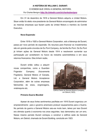 A HISTÓRIA DE WILLIAM C. DURANT:
                       O HOMEM QUE CRIOU A GENERAL MOTORS.
              Por Charles Benigno http://br.linkedin.com/in/charlesbenigno


           Em 31 de dezembro de 1918 a General Motors adquiriu a United Motors.
Sloan então foi eleito vice-presidente da General Motors encarregado de administrar
as mesmas empresas que faziam parte da United Motors e membro do Comitê
Executivo.


           Nova Expansão


           Entre 1918 e 1920 a General Motors Corporation, sob a liderança de Durant,
passa por novo período de expansão. Os recursos para financiar os investimentos
são em grande parte oriundos da Du Pont Company, da família Du Pont. Os Du Pont
já tinham ações da General Motors desde 1914 e resolveram aumentar sua
participação por acreditarem no futuro da indústria automobilística e em seus
retornos financeiros. Eles tinham razão.


           Durant então voltou a adquirir
novas companhias, como a Guardian
Frigerator       Company         (futuramente
Frigidaire), General Motors of Canada,
Ltd.   e     General    Motors    Acceptance
Corporation, além de outras empresas
fabricantes     de     eixos,    engrenagens,
virabrequins etc.
                                                Edifício Sede da General Motors Company,
                                                             em Detroit (1923).
           Primeira Guerra Mundial


           Apesar de seus fortes sentimentos pacifistas em 1918 Durant organizou um
empreendimento para o governo americano produzir equipamentos para a Guerra.
No período da guerra a General Motors saiu-se muito bem, talvez por isso Durant
era otimista quanto à economia nos anos seguintes. Isso demonstrou ser um erro.
Nesse mesmo período Durant começou a construir o edifício sede da General
Motors, em Detroit, chamado de Durant Building, concluído em 1923.




                                                                                           13
 