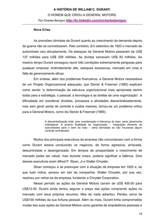 A HISTÓRIA DE WILLIAM C. DURANT:
                  O HOMEM QUE CRIOU A GENERAL MOTORS.
           Por Charles Benigno http://br.linkedin.com/in/charlesbenigno


       Nova Crise


       As previsões otimistas de Durant quanto ao crescimento da demanda depois
da guerra não se concretizaram. Pelo contrário. Em setembro de 1920 o mercado de
automóveis caiu abruptamente. Os estoques da General Motors passaram de US$
137 milhões para US$ 209 milhões. As dívidas somavam US$ 83 milhões. Ao
mesmo tempo Durant conseguiu reunir três condições extremamente perigosas para
qualquer empresa: endividamento alto, estoques excessivos, mercado em crise e
falta de gerenciamento eficaz.
       Em síntese, além dos problemas financeiros, a General Motors necessitava
de um Projeto Organizacional adequado, que Stoner & Freeman (1985) explicam
como sendo “a determinação da estrutura organizacional mais apropriada dentre
todas para a estratégia, o pessoal, a tecnologia e as tarefas de uma organização”. A
dificuldade em coordenar divisões, processos e atividades descentralizadamente,
mas sem gerar perda de controle e custos maiores, tornou-se um problema crítico
para a General Motors, como diz Stoner & Freeman (1985):


               A descentralização total, sem coordenação e liderança do topo, seria claramente
               indesejável. A própria finalidade da organização – integração eficiente de
               subunidades para o bem do todo – seria derrotada se não houvesse algum
               controle centralizado.


       Muitos dos principais executivos da empresa não concordavam com a forma
como Durant estava conduzindo os negócios, de forma agressiva, arriscada,
descontrolada e desorganizada. Em tempos de prosperidade e crescimento de
mercado podia ser viável, mas durante crises, poderia significar a falência. Dois
desses executivos eram Alfred P. Sloan, Jr e Walter Chrysler.
       Sloan começou a se preocupar com a situação da empresa em 1920 e, ao
que tudo indica, pensou em sair da companhia. Walter Chrysler, por sua vez,
resolveu por retirar-se da empresa, fundando a Chrysler Corporation.
       Nesse período as ações da General Motors caíram de US$ 400.00 para
US$12.00. Durant ainda tentou segurar o preço das ações comprando ações no
mercado com seus próprios recursos. Mas de nada adiantou. Perdeu cerca de
US$100 milhões da sua fortuna pessoal. Além do mais, Durant tinha comprometido
muitas das suas ações da General Motors como garantia de empréstimos pessoais e

                                                                                           14
 