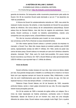 A HISTÓRIA DE WILLIAM C. DURANT:
                 O HOMEM QUE CRIOU A GENERAL MOTORS.
           Por Charles Benigno http://br.linkedin.com/in/charlesbenigno


garantia de terceiros. Os banqueiros então novamente pressionaram pela saída de
Durant. Em 30 de novembro Durant pede demissão e sai em 1º de dezembro de
1920 da presidência.
       A fortuna de Durant foi substancialmente reduzida em 1920, mas ainda lhe
restavam muitos recursos. No entanto, o mais importante em Durant foi sua postura
diante do infortúnio. Ele nunca deixou de ter extraordinária autoconfiança. Durant
estava fora da General Motors, mas não fora do negócio de automóveis. Assim
sendo, Durant continuou a investir na indústria automobilística, criando uma
companhia com seu próprio nome, a Durant Motors Incorporated.
       Por não ter recursos suficientes para investir na nova empresa, mais uma
vez convenceu os Du Pont a financiar os seus empreendimentos.
       Em três meses apenas Durant colocou o primeiro produto da empresa no
mercado: o Durant Tour. Mais três meses depois já existiam pedidos para 30.000
carros, representando vendas de US$ 31 milhões. Em 1922, ciente do poder dos
carros de baixo preço, Durant colocou no mercado um carro de 4 cilindros e desenho
atraente, chamado “Star”. Este carro foi muito bem-sucedido. Em pouco tempo
Durant reconstruiu sua fortuna. Em 1927 a Durant Motors já valia aproximadamente
US$ 50 milhões o que equivale hoje a ½ bilhão de dólares.


       Início da Queda


       Durant enfrentou muitas reveses em sua vida, mas nunca se deixou abalar
por isso. Sua grande energia para o trabalho e a confiança em si mesmo e no futuro
fazia com que seguisse sempre em busca de sucesso. Mas, infelizmente, a sorte
não iria sorrir indefinidamente para este homem de nervos de aço. Um fato em
especial marcou o início dos tempos difíceis – a morte de sua mãe.
       Rebecca Crapo Durant faleceu em 04 de fevereiro de 1925, causando
profunda tristeza, sendo o maior golpe emocional da sua vida. Os anos seguintes
trariam duras provações para ele.
       Em 24 de outubro de 1929 o mercado de ações sofreu um colapso. Era o
início da maior depressão da história americana, conhecida como A Grande
Depressão. Apesar de Durant já ser um homem rico, essa era uma situação
diferente de outras crises. Durant estava numa posição muito frágil. Com a quebra

                                                                               15
 