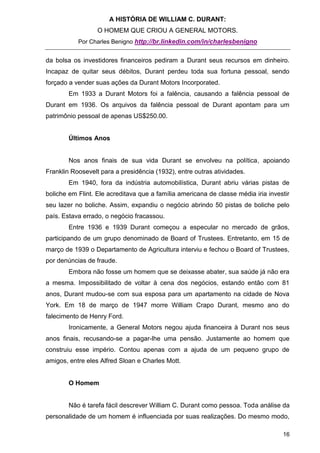 A HISTÓRIA DE WILLIAM C. DURANT:
                  O HOMEM QUE CRIOU A GENERAL MOTORS.
           Por Charles Benigno http://br.linkedin.com/in/charlesbenigno


da bolsa os investidores financeiros pediram a Durant seus recursos em dinheiro.
Incapaz de quitar seus débitos, Durant perdeu toda sua fortuna pessoal, sendo
forçado a vender suas ações da Durant Motors Incorporated.
        Em 1933 a Durant Motors foi a falência, causando a falência pessoal de
Durant em 1936. Os arquivos da falência pessoal de Durant apontam para um
patrimônio pessoal de apenas US$250.00.


        Últimos Anos


        Nos anos finais de sua vida Durant se envolveu na política, apoiando
Franklin Roosevelt para a presidência (1932), entre outras atividades.
        Em 1940, fora da indústria automobilística, Durant abriu várias pistas de
boliche em Flint. Ele acreditava que a família americana de classe média iria investir
seu lazer no boliche. Assim, expandiu o negócio abrindo 50 pistas de boliche pelo
país. Estava errado, o negócio fracassou.
        Entre 1936 e 1939 Durant começou a especular no mercado de grãos,
participando de um grupo denominado de Board of Trustees. Entretanto, em 15 de
março de 1939 o Departamento de Agricultura interviu e fechou o Board of Trustees,
por denúncias de fraude.
        Embora não fosse um homem que se deixasse abater, sua saúde já não era
a mesma. Impossibilitado de voltar à cena dos negócios, estando então com 81
anos, Durant mudou-se com sua esposa para um apartamento na cidade de Nova
York. Em 18 de março de 1947 morre William Crapo Durant, mesmo ano do
falecimento de Henry Ford.
        Ironicamente, a General Motors negou ajuda financeira à Durant nos seus
anos finais, recusando-se a pagar-lhe uma pensão. Justamente ao homem que
construiu esse império. Contou apenas com a ajuda de um pequeno grupo de
amigos, entre eles Alfred Sloan e Charles Mott.


        O Homem


        Não é tarefa fácil descrever William C. Durant como pessoa. Toda análise da
personalidade de um homem é influenciada por suas realizações. Do mesmo modo,

                                                                                   16
 