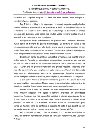 A HISTÓRIA DE WILLIAM C. DURANT:
                  O HOMEM QUE CRIOU A GENERAL MOTORS.
            Por Charles Benigno http://br.linkedin.com/in/charlesbenigno


no mundo dos negócios ninguém se torna rico sem também fazer inimigos ou
prejudicar algumas pessoas.
       Nos Estados Unidos, onde os grandes homens de negócio são idolatrados,
há uma tendência em se exaltar as qualidades e omitir os atos pouco dignos de
comentário. Isso faz elevar a importância de sua liderança em detrimento da análise
de seus atos pessoais. Atos esses que muitas vezes revelam facetas cruéis e
personalidades profundamente contraditórias.
       De qualquer modo, independente de qualquer coisa, podemos descrever
Durant como um homem de grande determinação. Ele confiava no futuro e era
extremamente otimista quanto a ele. Assim como outros empreendedores de seu
tempo, Durant era um trabalhador incansável. Em sua personalidade destacava-se
ainda a capacidade de vender suas idéias. Era um vendedor notável.
       Durant sem dúvida era um líder carismático e visionário. No entanto, era um
terrível gerente. Possuía em abundância características necessárias aos grandes
empreendedores, entretanto não era um administrador. Como observou SLOAN, JR
(2001): “Durant era um grande homem com uma grande fraqueza – ele podia criar,
mas não administrar”, que completa em outro momento...“Durant era demasiado
vago para um administrador, além de se sobrecarregar. Decisões importantes
tinham de esperar até ele estar livre e, com freqüência, eram tomadas por impulso”.
       A sua grande fraqueza em administrar aquilo que criou foi a causa de muitas
das suas tragédias nos negócios. Mesmo assim, importantes lições podemos tirar da
história da sua vida, de um homem que nunca se entregou ao fracasso.
       Durant, isso é certo, foi também um hábil especulador financeiro. Sabia
como ninguém negociar com ações e comprar empresas em dificuldades
financeiras. Empresas que nas suas mãos cresciam e criavam valor. Apesar de ter
ajudado muitos homens a se tornarem ricos, causou prejuízos a muitas outras
pessoas. Um deles foi Louis Chevrolet. Para uns Durant foi um aventureiro, para
outros um homem digno de confiança e respeito. O certo é que Durant era um
homem incomum e, assim como nós, uma alma cheia de contradições.
       Em 25 de abril de 1996 Durant foi introduzido no Corredor Empresarial da
Fama, e é também honrado no Corredor da Fama dos Automóveis, em Dearborn,
Michigan.



                                                                                  17
 