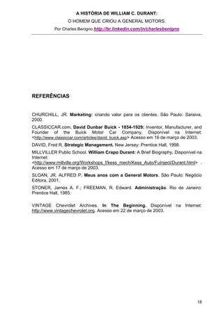 A HISTÓRIA DE WILLIAM C. DURANT:
                 O HOMEM QUE CRIOU A GENERAL MOTORS.
           Por Charles Benigno http://br.linkedin.com/in/charlesbenigno




REFERÊNCIAS


CHURCHILL, JR. Marketing: criando valor para os clientes. São Paulo: Saraiva,
2000.
CLASSICCAR.com. David Dunbar Buick - 1854-1929: Inventor, Manufacturer, and
Founder of the Buick Motor Car Company. Disponível na Internet:
<http://www.classiccar.com/articles/david_buick.asp> Acesso em 16 de março de 2003.
DAVID, Fred R. Strategic Management. New Jersey: Prentice Hall, 1998.
MILLVILLER Public School. William Crapo Durant: A Brief Biography. Disponível na
Internet:
<http://www.millville.org/Workshops_f/kess_mech/Kess_Auto/FuInject/Durant.html> .
Acesso em 17 de março de 2003.
SLOAN, JR. ALFRED P. Meus anos com a General Motors. São Paulo: Negócio
Editora, 2001.
STONER, James A. F.; FREEMAN, R. Edward. Administração. Rio de Janeiro:
Prentice Hall, 1985.

VINTAGE Chevrolet Archives. In The Beginning. Disponível na Internet:
http://www.vintagechevrolet.org. Acesso em 22 de março de 2003.




                                                                                18
 