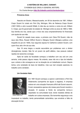 A HISTÓRIA DE WILLIAM C. DURANT:
                      O HOMEM QUE CRIOU A GENERAL MOTORS.
             Por Charles Benigno http://br.linkedin.com/in/charlesbenigno


         Primeiros Anos


         Nascido em Boston, Massachussetts, em 08 de dezembro de 1861, William
Crapo Durant foi criado em Flint City, Michigan, filho de Rebecca Crapo Durant
(1857-1925) e John Leverett Willett. A mãe deu ao menino o nome do avô, William
C. Crapo, que foi governador do estado de Michigan entre os anos de 1865 e 1869.
Sua família era rica, sendo que o início dos seus empreendimentos foi financiado
com ajuda de sua mãe.
         Durant foi casado duas vezes, a primeira com Clara Pitt Durant, mãe de
seus dois filhos, Russel Clifford Durant e Margery Durant (Margery publicou uma
biografia do pai em 1929). Sua segunda esposa foi Catherine Lederer Durant, com
quem ficou até o fim da sua vida.
         Aos 16 anos largou a escola secundária por problemas com o diretor
(divergências morais). Não foi um jovem de perfil atlético, mas possuía notável
rapidez de raciocínio e energia.
         Após ter saído da faculdade começou a trabalhar com seu avô em uma
serraria, onde passou alguns meses. No entanto, esse não era o tipo de trabalho
que o atraía e não conseguia se ver na situação de um trabalhador comum. Depois
tentou uma variedade de tipos de trabalhos, mas sua real vocação apareceu no
trabalho como vendedor.


         Um Vendedor Nato


                          Em 1881 Durant começou a operar e administrar a Flint City
                          Waterworks (companhia de águas e esgotos). A empresa
                          estava em uma situação financeira difícil até Durant assumir.
                          Foram necessários apenas oito meses para Durant reverter a
                          situação. O sucesso à frente da companhia tornou-o
                          respeitado na comunidade local, tendo recebido ofertas de
 Josiah Dallas Dort       trabalho em outras empresas. Ele transmitia segurança e era
incansável no trabalho, tendo personalidade carismática, que encobria a falta de
educação formal.



                                                                                     2
 