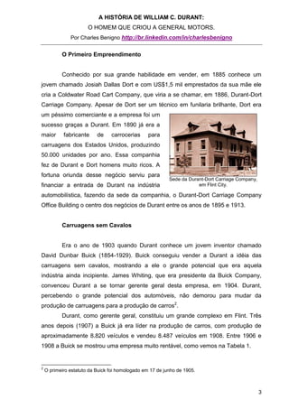 A HISTÓRIA DE WILLIAM C. DURANT:
                       O HOMEM QUE CRIOU A GENERAL MOTORS.
               Por Charles Benigno http://br.linkedin.com/in/charlesbenigno


           O Primeiro Empreendimento


           Conhecido por sua grande habilidade em vender, em 1885 conhece um
jovem chamado Josiah Dallas Dort e com US$1,5 mil emprestados da sua mãe ele
cria a Coldwater Road Cart Company, que viria a se chamar, em 1886, Durant-Dort
Carriage Company. Apesar de Dort ser um técnico em funilaria brilhante, Dort era
um péssimo comerciante e a empresa foi um
sucesso graças a Durant. Em 1890 já era a
maior       fabricante     de    carrocerias      para
carruagens dos Estados Unidos, produzindo
50.000 unidades por ano. Essa companhia
fez de Durant e Dort homens muito ricos. A
fortuna oriunda desse negócio serviu para
                                                           Sede da Durant-Dort Carriage Company,
financiar a entrada de Durant na indústria                             em Flint City.

automobilística, fazendo da sede da companhia, o Durant-Dort Carriage Company
Office Building o centro dos negócios de Durant entre os anos de 1895 e 1913.


           Carruagens sem Cavalos


           Era o ano de 1903 quando Durant conhece um jovem inventor chamado
David Dunbar Buick (1854-1929). Buick conseguiu vender a Durant a idéia das
carruagens sem cavalos, mostrando a ele o grande potencial que era aquela
indústria ainda incipiente. James Whiting, que era presidente da Buick Company,
convenceu Durant a se tornar gerente geral desta empresa, em 1904. Durant,
percebendo o grande potencial dos automóveis, não demorou para mudar da
produção de carruagens para a produção de carros2.
           Durant, como gerente geral, constituiu um grande complexo em Flint. Três
anos depois (1907) a Buick já era líder na produção de carros, com produção de
aproximadamente 8.820 veículos e vendeu 8.487 veículos em 1908. Entre 1906 e
1908 a Buick se mostrou uma empresa muito rentável, como vemos na Tabela 1.


2
    O primeiro estatuto da Buick foi homologado em 17 de junho de 1905.



                                                                                                   3
 