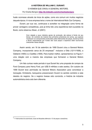 A HISTÓRIA DE WILLIAM C. DURANT:
                         O HOMEM QUE CRIOU A GENERAL MOTORS.
                Por Charles Benigno http://br.linkedin.com/in/charlesbenigno


fusão ocorresse através da troca de ações, como era comum em muitos negócios
daquela época. A nova empresa teria o nome de International Moto Car Company.
            Durant, por sua vez, continuava a acreditar na integração como forma de
prover vantagens competitivas, pois já tinha tido uma experiência bem-sucedida na
Buick, como observou Sloan, Jr (2001):

                      Com relação a seus métodos gerais de produção, ele estava à frente de seu
                      tempo. Ao contrário da maioria dos primeiros produtores de carros, que apenas
                      montavam os componentes produzidos pelos fabricantes de peças, Durant já tinha
                      a Buick respondendo por muitas das suas peças e esperava obter economias
                      crescentes nessa direção.


            Assim sendo, em 16 de setembro de 1908 Durant criou a General Motors
Company, incorporando cerca de 25 empresas3 inclusive a Olds (12/11/1908), a
Oakland (1909) e a Cadillac (1909). Para ilustrar melhor, apresentamos na Figura 1
uma relação com a maioria das empresas que formaram a General Motors
Company.
            Um fato curioso neste período é que Durant fez uma proposta de compra da
Ford Company para Henry Ford, por US$ 8 milhões e este aceitou. Em outubro de
1909 Durant teve permissão da General Motors Association para concretizar a
transação. Entretanto, banqueiros pressionaram Durant no sentido contrário e este
desistiu do negócio. Se o negócio tivesse sido concluído, a história da indústria
automobilística teria sido bem diferente.




3
    11 fabricantes de automóveis; duas de lâmpadas elétricas e 12 de peças e acessórios.



                                                                                                  5
 