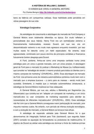 A HISTÓRIA DE WILLIAM C. DURANT:
                  O HOMEM QUE CRIOU A GENERAL MOTORS.
           Por Charles Benigno http://br.linkedin.com/in/charlesbenigno


beira da falência em companhias valiosas. Essa habilidade pode percebida em
várias passagens de sua vida.


       Estratégia Corporativa


       As estratégias de crescimento e abordagem de mercado da Ford Company e
General Motors eram totalmente diferentes na época. Em muito refletiam a
personalidade dos seus líderes. Henry Ford era um centralizador extremo e
financeiramente   tradicionalista,   receoso.   Durant,   por   sua   vez,   era   um
descentralizador extremo e era muito mais agressivo enquanto investidor, por isso
muitas vezes foi descrito como um hábil especulador. No entanto, essa
agressividade, combinada com pouco domínio de princípios contábeis e financeiros
futuramente trariam desgraça para Durant.
       A Ford, portanto, firmou-se como uma empresa centrada numa única
estratégia para um único e grande mercado, com um único produto. A abordagem
geral da Ford para o mercado foi praticar o Marketing de Massa (ou Indiferenciado)
que consiste na “estratégia de vender o mesmo produto para todos os clientes com o
mesmo composto de marketing” (CHURCHILL, 2000). Essa abordagem de mercado
da Ford nos primeiros anos da indústria automobilística combinou muito bem com o
mercado que a empresa buscava – o carro para as massas – sendo muito bem
sucedida. Entretanto, à medida que o mercado automobilístico amadurecia, a
estratégia da General Motors mostrava-se mais adequada.
       A General Motors, por sua vez, adotou o Marketing por Segmentos (ou
Diferenciado) que constitui-se em “adaptar um composto de marketing a um único
mercado-alvo ou usar compostos de marketing separados para atender às
necessidades de diferentes mercados-alvo” (CHURCHILL, 2000). Essa estratégia
não fez com que a General Motors conseguisse maior participação de mercado, pois
impunha maiores custos. No entanto, num período de intensa evolução tecnológica,
e com a evolução do mercado, a General Motors se tornava mais eficaz.
       A estratégia de expansão adotada pela General Motors foi o que
denominamos de Integração Vertical para Trás (backward), que segundo Aaker
(2001) consiste na aquisição de fornecedores ou produtores de matéria-prima. O
objetivo de Durant ao adotar esta estratégia era dominar a fonte de matérias-primas

                                                                                    7
 
