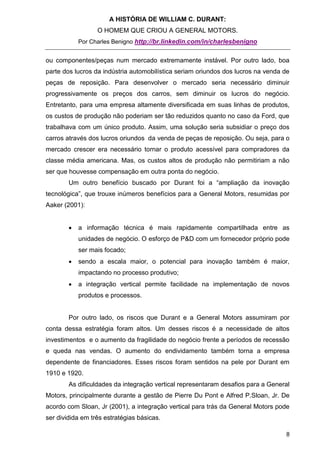 A HISTÓRIA DE WILLIAM C. DURANT:
                  O HOMEM QUE CRIOU A GENERAL MOTORS.
            Por Charles Benigno http://br.linkedin.com/in/charlesbenigno


ou componentes/peças num mercado extremamente instável. Por outro lado, boa
parte dos lucros da indústria automobilística seriam oriundos dos lucros na venda de
peças de reposição. Para desenvolver o mercado seria necessário diminuir
progressivamente os preços dos carros, sem diminuir os lucros do negócio.
Entretanto, para uma empresa altamente diversificada em suas linhas de produtos,
os custos de produção não poderiam ser tão reduzidos quanto no caso da Ford, que
trabalhava com um único produto. Assim, uma solução seria subsidiar o preço dos
carros através dos lucros oriundos da venda de peças de reposição. Ou seja, para o
mercado crescer era necessário tornar o produto acessível para compradores da
classe média americana. Mas, os custos altos de produção não permitiriam a não
ser que houvesse compensação em outra ponta do negócio.
        Um outro benefício buscado por Durant foi a “ampliação da inovação
tecnológica”, que trouxe inúmeros benefícios para a General Motors, resumidas por
Aaker (2001):


           a informação técnica é mais rapidamente compartilhada entre as
            unidades de negócio. O esforço de P&D com um fornecedor próprio pode
            ser mais focado;
           sendo a escala maior, o potencial para inovação também é maior,
            impactando no processo produtivo;
           a integração vertical permite facilidade na implementação de novos
            produtos e processos.


        Por outro lado, os riscos que Durant e a General Motors assumiram por
conta dessa estratégia foram altos. Um desses riscos é a necessidade de altos
investimentos e o aumento da fragilidade do negócio frente a períodos de recessão
e queda nas vendas. O aumento do endividamento também torna a empresa
dependente de financiadores. Esses riscos foram sentidos na pele por Durant em
1910 e 1920.
        As dificuldades da integração vertical representaram desafios para a General
Motors, principalmente durante a gestão de Pierre Du Pont e Alfred P.Sloan, Jr. De
acordo com Sloan, Jr (2001), a integração vertical para trás da General Motors pode
ser dividida em três estratégias básicas.

                                                                                  8
 