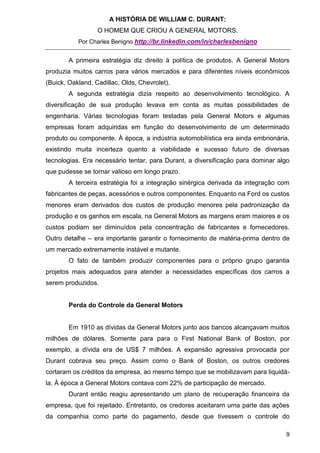 A HISTÓRIA DE WILLIAM C. DURANT:
                  O HOMEM QUE CRIOU A GENERAL MOTORS.
           Por Charles Benigno http://br.linkedin.com/in/charlesbenigno


        A primeira estratégia diz direito à política de produtos. A General Motors
produzia muitos carros para vários mercados e para diferentes níveis econômicos
(Buick, Oakland, Cadillac, Olds, Chevrolet).
        A segunda estratégia dizia respeito ao desenvolvimento tecnológico. A
diversificação de sua produção levava em conta as muitas possibilidades de
engenharia. Várias tecnologias foram testadas pela General Motors e algumas
empresas foram adquiridas em função do desenvolvimento de um determinado
produto ou componente. À época, a indústria automobilística era ainda embrionária,
existindo muita incerteza quanto a viabilidade e sucesso futuro de diversas
tecnologias. Era necessário tentar, para Durant, a diversificação para dominar algo
que pudesse se tornar valioso em longo prazo.
        A terceira estratégia foi a integração sinérgica derivada da integração com
fabricantes de peças, acessórios e outros componentes. Enquanto na Ford os custos
menores eram derivados dos custos de produção menores pela padronização da
produção e os ganhos em escala, na General Motors as margens eram maiores e os
custos podiam ser diminuídos pela concentração de fabricantes e fornecedores.
Outro detalhe – era importante garantir o fornecimento de matéria-prima dentro de
um mercado extremamente instável e mutante.
        O fato de também produzir componentes para o próprio grupo garantia
projetos mais adequados para atender a necessidades específicas dos carros a
serem produzidos.


        Perda do Controle da General Motors


        Em 1910 as dívidas da General Motors junto aos bancos alcançavam muitos
milhões de dólares. Somente para para o First National Bank of Boston, por
exemplo, a dívida era de US$ 7 milhões. A expansão agressiva provocada por
Durant cobrava seu preço. Assim como o Bank of Boston, os outros credores
cortaram os créditos da empresa, ao mesmo tempo que se mobilizavam para liquidá-
la. À época a General Motors contava com 22% de participação de mercado.
        Durant então reagiu apresentando um plano de recuperação financeira da
empresa, que foi rejeitado. Entretanto, os credores aceitaram uma parte das ações
da companhia como parte do pagamento, desde que tivessem o controle do

                                                                                 9
 