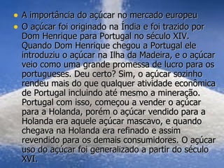 A importância do açúcar no mercado europeu O açúcar foi originado na Índia e foi trazido por Dom Henrique para Portugal no século XIV. Quando Dom Henrique chegou a Portugal ele introduziu o açúcar na Ilha da Madeira, e o açúcar veio como uma grande promessa de lucro para os portugueses. Deu certo? Sim, o açúcar sozinho rendeu mais do que qualquer atividade econômica de Portugal incluindo até mesmo a mineração. Portugal com isso, começou a vender o açúcar para a Holanda, porém o açúcar vendido para a Holanda era aquele açúcar mascavo, e quando chegava na Holanda era refinado e assim revendido para os demais consumidores. O açúcar uso do açúcar foi generalizado a partir do século XVI. 