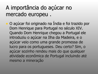 A importância do açúcar no mercado europeu . O açúcar foi originado na Índia e foi trazido por Dom Henrique para Portugal no século XIV. Quando Dom Henrique chegou a Portugal ele introduziu o açúcar na Ilha da Madeira, e o açúcar veio como uma grande promessa de lucro para os portugueses. Deu certo? Sim, o açúcar sozinho rendeu mais do que qualquer atividade econômica de Portugal incluindo até mesmo a mineração   