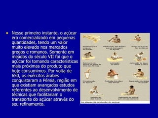 Nesse primeiro instante, o açúcar era comercializado em pequenas quantidades, tendo um valor muito elevado nos mercados gregos e romanos. Somente em meados do século VII foi que o açúcar foi tomando características mais próximas do produto que hoje consumimos. Por volta de 650, os exércitos árabes conquistaram a Pérsia, região em que existiam avançados estudos referentes ao desenvolvimento de técnicas que facilitariam o transporte do açúcar através do seu refinamento. 