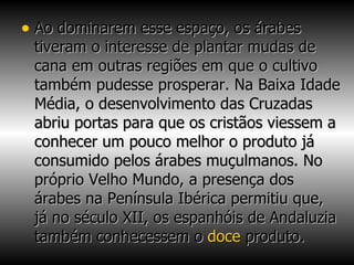 Ao dominarem esse espaço, os árabes tiveram o interesse de plantar mudas de cana em outras regiões em que o cultivo também pudesse prosperar. Na Baixa Idade Média, o desenvolvimento das Cruzadas abriu portas para que os cristãos viessem a conhecer um pouco melhor o produto já consumido pelos árabes muçulmanos. No próprio Velho Mundo, a presença dos árabes na Península Ibérica permitiu que, já no século XII, os espanhóis de Andaluzia também conhecessem o  doce  produto. 