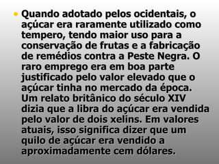 Quando adotado pelos ocidentais, o açúcar era raramente utilizado como tempero, tendo maior uso para a conservação de frutas e a fabricação de remédios contra a Peste Negra. O raro emprego era em boa parte justificado pelo valor elevado que o açúcar tinha no mercado da época. Um relato britânico do século XIV dizia que a libra do açúcar era vendida pelo valor de dois xelins. Em valores atuais, isso significa dizer que um quilo de açúcar era vendido a aproximadamente cem dólares. 