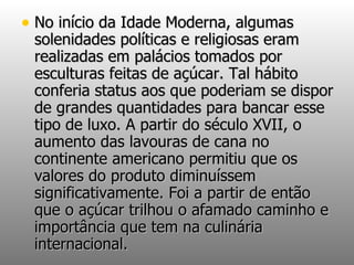 No início da Idade Moderna, algumas solenidades políticas e religiosas eram realizadas em palácios tomados por esculturas feitas de açúcar. Tal hábito conferia status aos que poderiam se dispor de grandes quantidades para bancar esse tipo de luxo. A partir do século XVII, o aumento das lavouras de cana no continente americano permitiu que os valores do produto diminuíssem significativamente. Foi a partir de então que o açúcar trilhou o afamado caminho e importância que tem na culinária internacional. 