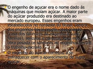 O engenho de açucar era o nome dado ás máquinas que moíam açúcar. A maior parte do açúcar produzido era destinado ao mercado europeu. Esses engenhos eram estabelecidos no nordeste do Brasil. Dentro dos engenhos havia capela, casa grande (casa dos senhores de engenho e suas famílias), senzalas e canavial. Para mão de obra pesada os senhores de engenho usavam o trabalho escravo. O engenho do açúcar começou a se enfraquecer com o aparecimento de outro açúcar. 
