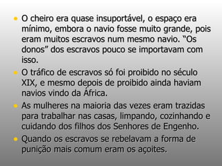 O cheiro era quase insuportável, o espaço era mínimo, embora o navio fosse muito grande, pois eram muitos escravos num mesmo navio. “Os donos” dos escravos pouco se importavam com isso. O tráfico de escravos só foi proibido no século XIX, e mesmo depois de proibido ainda haviam navios vindo da África. As mulheres na maioria das vezes eram trazidas para trabalhar nas casas, limpando, cozinhando e cuidando dos filhos dos Senhores de Engenho. Quando os escravos se rebelavam a forma de punição mais comum eram os açoites. 