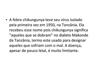 • A febre chikungunya teve seu vírus isolado
pela primeira vez em 1950, na Tanzânia. Ela
recebeu esse nome pois chikungunya significa
“aqueles que se dobram” no dialeto Makonde
da Tanzânia, termo este usado para designar
aqueles que sofriam com o mal. A doença,
apesar de pouco letal, é muito limitante.
 