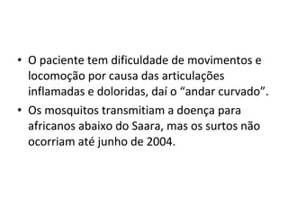 • O paciente tem dificuldade de movimentos e
locomoção por causa das articulações
inflamadas e doloridas, daí o “andar curvado”.
• Os mosquitos transmitiam a doença para
africanos abaixo do Saara, mas os surtos não
ocorriam até junho de 2004.
 