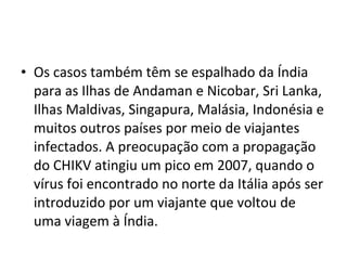 • Os casos também têm se espalhado da Índia
para as Ilhas de Andaman e Nicobar, Sri Lanka,
Ilhas Maldivas, Singapura, Malásia, Indonésia e
muitos outros países por meio de viajantes
infectados. A preocupação com a propagação
do CHIKV atingiu um pico em 2007, quando o
vírus foi encontrado no norte da Itália após ser
introduzido por um viajante que voltou de
uma viagem à Índia.
 