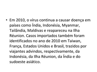 • Em 2010, o vírus continua a causar doença em
países como Índia, Indonésia, Myanmar,
Tailândia, Maldivas e reapareceu na Ilha
Réunion. Casos importados também foram
identificados no ano de 2010 em Taiwan,
França, Estados Unidos e Brasil, trazidos por
viajantes advindos, respectivamente, da
Indonésia, da Ilha Réunion, da Índia e do
sudoeste asiático.
 