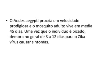 • O Aedes aegypti procria em velocidade
prodigiosa e o mosquito adulto vive em média
45 dias. Uma vez que o indivíduo é picado,
demora no geral de 3 a 12 dias para o Zika
vírus causar sintomas.
 