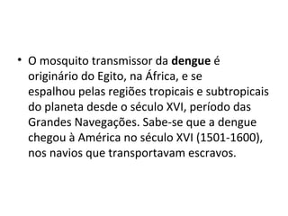 • O mosquito transmissor da dengue é
originário do Egito, na África, e se
espalhou pelas regiões tropicais e subtropicais
do planeta desde o século XVI, período das
Grandes Navegações. Sabe-se que a dengue
chegou à América no século XVI (1501-1600),
nos navios que transportavam escravos.
 