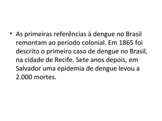 • As primeiras referências à dengue no Brasil
remontam ao período colonial. Em 1865 foi
descrito o primeiro caso de dengue no Brasil,
na cidade de Recife. Sete anos depois, em
Salvador uma epidemia de dengue levou a
2.000 mortes.
 