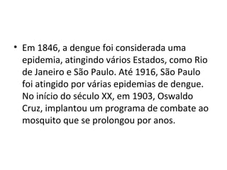 • Em 1846, a dengue foi considerada uma
epidemia, atingindo vários Estados, como Rio
de Janeiro e São Paulo. Até 1916, São Paulo
foi atingido por várias epidemias de dengue.
No início do século XX, em 1903, Oswaldo
Cruz, implantou um programa de combate ao
mosquito que se prolongou por anos.
 