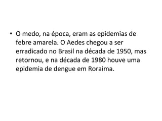 • O medo, na época, eram as epidemias de
febre amarela. O Aedes chegou a ser
erradicado no Brasil na década de 1950, mas
retornou, e na década de 1980 houve uma
epidemia de dengue em Roraima.
 