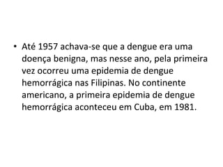 • Até 1957 achava-se que a dengue era uma
doença benigna, mas nesse ano, pela primeira
vez ocorreu uma epidemia de dengue
hemorrágica nas Filipinas. No continente
americano, a primeira epidemia de dengue
hemorrágica aconteceu em Cuba, em 1981.
 