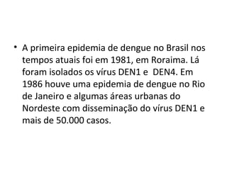 • A primeira epidemia de dengue no Brasil nos
tempos atuais foi em 1981, em Roraima. Lá
foram isolados os vírus DEN1 e DEN4. Em
1986 houve uma epidemia de dengue no Rio
de Janeiro e algumas áreas urbanas do
Nordeste com disseminação do vírus DEN1 e
mais de 50.000 casos.
 