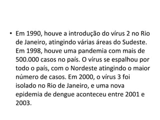 • Em 1990, houve a introdução do vírus 2 no Rio
de Janeiro, atingindo várias áreas do Sudeste.
Em 1998, houve uma pandemia com mais de
500.000 casos no país. O vírus se espalhou por
todo o país, com o Nordeste atingindo o maior
número de casos. Em 2000, o vírus 3 foi
isolado no Rio de Janeiro, e uma nova
epidemia de dengue aconteceu entre 2001 e
2003.
 
