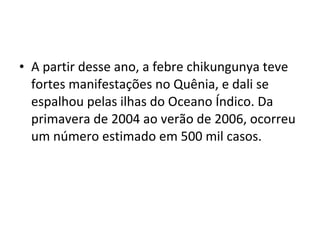 • A partir desse ano, a febre chikungunya teve
fortes manifestações no Quênia, e dali se
espalhou pelas ilhas do Oceano Índico. Da
primavera de 2004 ao verão de 2006, ocorreu
um número estimado em 500 mil casos.
 