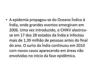 • A epidemia propagou-se do Oceano Índico à
Índia, onde grandes eventos emergiram em
2006. Uma vez introduzido, o CHIKV alastrou-
se em 17 dos 28 estados da Índia e infectou
mais de 1,39 milhão de pessoas antes do final
do ano. O surto da Índia continuou em 2010
com novos casos aparecendo em áreas não
envolvidas no início da fase epidêmica.
 