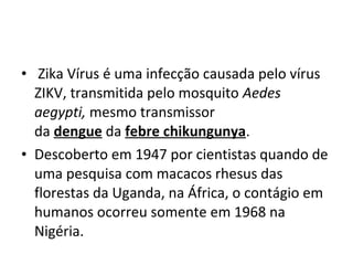 • Zika Vírus é uma infecção causada pelo vírus
ZIKV, transmitida pelo mosquito Aedes
aegypti, mesmo transmissor
da dengue da febre chikungunya.
• Descoberto em 1947 por cientistas quando de
uma pesquisa com macacos rhesus das
florestas da Uganda, na África, o contágio em
humanos ocorreu somente em 1968 na
Nigéria.
 