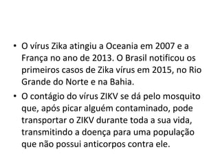 • O vírus Zika atingiu a Oceania em 2007 e a
França no ano de 2013. O Brasil notificou os
primeiros casos de Zika vírus em 2015, no Rio
Grande do Norte e na Bahia.
• O contágio do vírus ZIKV se dá pelo mosquito
que, após picar alguém contaminado, pode
transportar o ZIKV durante toda a sua vida,
transmitindo a doença para uma população
que não possui anticorpos contra ele.
 