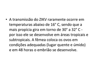 • A transmissão do ZIKV raramente ocorre em
temperaturas abaixo de 16° C, sendo que a
mais propícia gira em torno de 30° a 32° C -
por isso ele se desenvolve em áreas tropicais e
subtropicais. A fêmea coloca os ovos em
condições adequadas (lugar quente e úmido)
e em 48 horas o embrião se desenvolve.
 