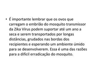 • É importante lembrar que os ovos que
carregam o embrião do mosquito transmissor
da Zika Vírus podem suportar até um ano a
seca e serem transportados por longas
distâncias, grudados nas bordas dos
recipientes e esperando um ambiente úmido
para se desenvolverem. Essa é uma das razões
para a difícil erradicação do mosquito.
 