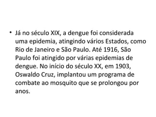 • Já no século XIX, a dengue foi considerada
uma epidemia, atingindo vários Estados, como
Rio de Janeiro e São Paulo. Até 1916, São
Paulo foi atingido por várias epidemias de
dengue. No início do século XX, em 1903,
Oswaldo Cruz, implantou um programa de
combate ao mosquito que se prolongou por
anos.
 