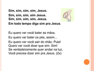 Sim, sim, sim, sim, Jesus.
Sim, sim, sim, sim Jesus.
Sim, sim, sim, sim, Jesus.
Em todo tempo diga sim pra Jesus.

Eu quero ver você bater as mãos.
Eu quero ver bater os pés, assim...
Eu quero ver você sair do chão. Pula!
Quero ver você dizer que sim. Sim!
Se verdadeiramente quer andar na luz,
Você precisa dizer sim pra Jesus. (2x)
 