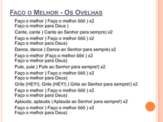 FAÇO O MELHOR - OS OVELHAS
 Faço o melhor ) Faço o melhor ôôô ) x2
 Faço o melhor para Deus )
 Cante, cante ) Cante ao Senhor para sempre) x2
 Faço o melhor ) Faço o melhor ôôô ) x2
 Faço o melhor para Deus)
 Dance, dance ) Dance ao Senhor para sempre) x2
 Faço o melhor )Faço o melhor ôôô ) x2
 Faço o melhor para Deus)
 Pule, pule ) Pule ao Senhor para sempre!) x2
 Faço o melhor ) Faço o melhor ôôô ) x2
 Faço o melhor para Deus)
 Grite (HEY!), Grite (HEY!) ) Grite ao Senhor para sempre!) x2
 Faço o melhor ) Faço o melhor ôôô ) x2
 Faço o melhor para Deus)
 Aplauda, aplauda ) Aplauda ao Senhor para sempre!) x2
 Faço o melhor ) Faço o melhor ôôô ) x2
 Faço o melhor para Deus)
 