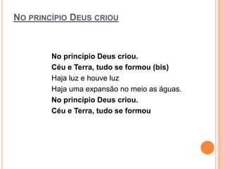NO PRINCÍPIO DEUS CRIOU



        No princípio Deus criou.
        Céu e Terra, tudo se formou (bis)
        Haja luz e houve luz
        Haja uma expansão no meio as águas.
        No princípio Deus criou.
        Céu e Terra, tudo se formou
 