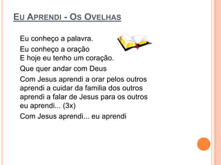 EU APRENDI - OS OVELHAS

 Eu conheço a palavra.
 Eu conheço a oração
 E hoje eu tenho um coração.
 Que quer andar com Deus
 Com Jesus aprendi a orar pelos outros
 aprendi a cuidar da familia dos outros
 aprendi a falar de Jesus para os outros
 eu aprendi... (3x)
 Com Jesus aprendi... eu aprendi
 