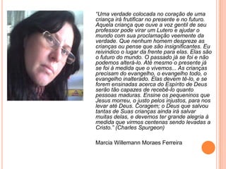 “Uma verdade colocada no coração de uma
criança irá frutificar no presente e no futuro.
Aquela criança que ouve a voz gentil de seu
professor pode virar um Lutero e ajudar o
mundo com sua proclamação veemente da
verdade. Que nenhum homem despreze as
crianças ou pense que são insignificantes. Eu
reivindico o lugar da frente para elas. Elas são
o futuro do mundo. O passado já se foi e não
podemos alterá-lo. Até mesmo o presente já
se foi à medida que o vivemos... As crianças
precisam do evangelho, o evangelho todo, o
evangelho inalterado. Elas devem tê-lo, e se
forem ensinadas acerca do Espírito de Deus
serão tão capazes de recebê-lo quanto
pessoas maduras. Ensine os pequeninos que
Jesus morreu, o justo pelos injustos, para nos
levar até Deus. Coragem; o Deus que salvou
tantas de Suas crianças ainda irá salvar
muitas delas, e devemos ter grande alegria à
medida que virmos centenas sendo levadas a
Cristo.” (Charles Spurgeon)

Marcia Willemann Moraes Ferreira
 