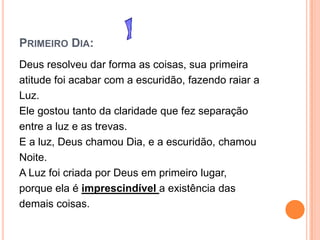 PRIMEIRO DIA:
Deus resolveu dar forma as coisas, sua primeira
atitude foi acabar com a escuridão, fazendo raiar a
Luz.
Ele gostou tanto da claridade que fez separação
entre a luz e as trevas.
E a luz, Deus chamou Dia, e a escuridão, chamou
Noite.
A Luz foi criada por Deus em primeiro lugar,
porque ela é imprescindível a existência das
demais coisas.
 