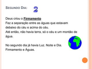 SEGUNDO DIA:


Deus criou o Firmamento
Fez a separação entre as águas que estavam
debaixo do céu e acima do céu.
Até então, não havia terra, só o céu e um montão de
água.

No segundo dia já havia Luz. Noite e Dia.
Firmamento e Águas.
 