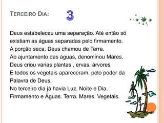 TERCEIRO DIA:


Deus estabeleceu uma separação. Até então só
existiam as águas separadas pelo firmamento.
A porção seca, Deus chamou de Terra.
Ao ajuntamento das águas, denominou Mares.
Deus criou varias plantas , ervas, árvores
E todos os vegetais apareceram, pelo poder da
Palavra de Deus.
No terceiro dia já havia Luz. Noite e Dia.
Firmamento e Águas. Terra. Mares. Vegetais.
 