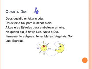 QUARTO DIA:
Deus decidiu enfeitar o céu.
Deus fez o Sol para iluminar o dia
A Lua e as Estrelas para embelezar a noite.
No quarto dia já havia Luz. Noite e Dia.
Firmamento e Águas. Terra. Mares. Vegetais. Sol.
Lua. Estrelas.
 